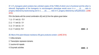 27. A T0 transgenic plant contains two unlinked copies of the T-DNA of which one is functional and the other is
silenced. Segregation of the transgenic to non-transgenic phenotype would occur in a ____(i)_____ratio in
progeny obtained by backcrossing and in a ____(ii)_____ ratio in F1 progeny obtained by self-pollination. (JUNE
2019)
Fill in the blanks with the correct combination of(i) and (ii) from the options given below:
1. (i) - 3:1 and (ii) - 15:1
2. (i) - 1:1 and (ii) - 3:1
3. (i) - 3:1 and (ii) - 3:1
4. (i) -1:1 and (ii) -15:1
28. Most of the plant disease resistance (R) gene products contain: (JUNE 2019)
1. G-Box domains
2. Transcription repression domains
3. Leucine-rich repeats
4. Enzymatic activities ANS - 3
ANS - 2
 