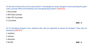 33. One aims to find out the role of a gene product in macrophages by using a transgenic mouse expressing the genes
under a promoter. Which of the following is the most appropriate promoter? (JUNE 2013)
1. Actin promoter
2. MHC Class II promoter
3. Mac-1/CD 11b promoter
4. IL-2 promoter
34. For developing transgenic mice, embryonic stem cells are engineered to express the transgene. These cells are
selected by (JUNE 2013)
1. novobiocin.
2. neomycin.
3. tetracycline
4. Penicillin
ANS - 3
ANS - 2
 