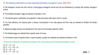 37. The following statements are made regarding developing a transgenic mouse. (DEC 2019)
A The transgenic mouse thus born will be a homozygous transgenic animal and can be maintained by crossing with another transgenic
animal.
B. The fertilized transgenic eggs are allowed to develop in vitro.
C. The desired gene is preferably microinjected in male pronucleus after sperm entry in oocyte
D. For best efficiency, the desired gene is always microinjected in the male games and then they are allowed to fertilize the female
gametes
E. Blastocyst stage embryos are transferred to the uterus of hormonally prepared mother
F. The fertilized eggs are collected from specific strain of mouse
G. The female mouse of specific strain is super-ovulated, oocytes are collected and allowed to fertilize in vitro.
Choose the combination of statements arranged in the correct sequence for developing transgenic mouse
(1) G → C → E
(2) F → C → B → A
(3) G → D → A
(4) D → F → B → A ANS - 1
 