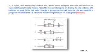 39. A student, while constructing knock-out mice, isolated mouse embryonic stem cells and introduced an
engineered DNA into the cells. However, none of the mice were transgenic. On checking the cells containing DNA
construct, he found that he had made a mistake in constructing the DNA since the cells were resistant to
gancyclovir but sensitive to G418. Which one of the following constructs had he designed? (JUNE 2015)
ANS - 3
 