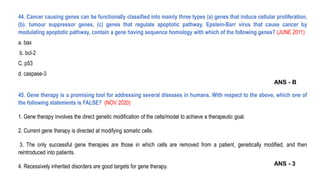 44. Cancer causing genes can be functionally classified into mainly three types (a) genes that induce cellular proliferation,
(b). tumour suppressor genes, (c) genes that regulate apoptotic pathway. Epstein-Barr virus that cause cancer by
modulating apoptotic pathway, contain a gene having sequence homology with which of the following genes? (JUNE 2011)
a. bax
b. bcl-2
C. p53
d. caspase-3
45. Gene therapy is a promising tool for addressing several diseases in humans. With respect to the above, which one of
the following statements is FALSE? (NOV 2020)
1. Gene therapy involves the direct genetic modification of the cells/model to achieve a therapeutic goal.
2. Current gene therapy is directed at modifying somatic cells.
3. The only successful gene therapies are those in which cells are removed from a patient, genetically modified, and then
reintroduced into patients.
4. Recessively inherited disorders are good targets for gene therapy.
ANS - B
ANS - 3
 