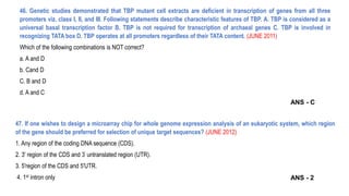 46. Genetic studies demonstrated that TBP mutant cell extracts are deficient in transcription of genes from all three
promoters viz. class I, II, and III. Following statements describe characteristic features of TBP. A. TBP is considered as a
universal basal transcription factor B. TBP is not required for transcription of archaeal genes C. TBP is involved in
recognizing TATA box D. TBP operates at all promoters regardless of their TATA content. (JUNE 2011)
Which of the following combinations is NOT correct?
a. A and D
b. Cand D
C. B and D
d. A and C
47. If one wishes to design a microarray chip for whole genome expression analysis of an eukaryotic system, which region
of the gene should be preferred for selection of unique target sequences? (JUNE 2012)
1. Any region of the coding DNA sequence (CDS).
2. 3' region of the CDS and 3’ untranslated region (UTR).
3. 5'region of the CDS and 5'UTR.
4. 1st intron only
ANS - C
ANS - 2
 