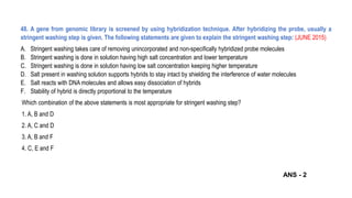 48. A gene from genomic library is screened by using hybridization technique. After hybridizing the probe, usually a
stringent washing step is given. The following statements are given to explain the stringent washing step: (JUNE 2015)
A. Stringent washing takes care of removing unincorporated and non-specifically hybridized probe molecules
B. Stringent washing is done in solution having high salt concentration and lower temperature
C. Stringent washing is done in solution having low salt concentration keeping higher temperature
D. Salt present in washing solution supports hybrids to stay intact by shielding the interference of water molecules
E. Salt reacts with DNA molecules and allows easy dissociation of hybrids
F. Stability of hybrid is directly proportional to the temperature
Which combination of the above statements is most appropriate for stringent washing step?
1. A, B and D
2. A, C and D
3. A, B and F
4. C, E and F
ANS - 2
 