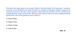 49. Bacteria often acquire genes by the process of lateral or horizontal transfer. Such foreign gens, if acquired in
recent past, may be identified by their typical GC content, as compared to native genes. Suppose the genomic GC
content of a bacterium is 40%. Gene A of this organism contains 1000 bases with 225 G and 215 C. Another gene B
of length 800 bases contain 160 G and 140 C. Which one of the following would be the most acceptable hypothesis
(giving that X2 = 3.841 at 0.05 significance level)? (JUNE 2011)
a. A native, B foreign
b. A foreign, B native
C. A foreign, B foreign
d. A native, B native
ANS - B
 