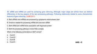 50. siRNA and miRNA are used for achieving gene silencing. Although, major steps are similar there are distinct
differences in the key players of the two processing pathways. Following statements related to some characteristic
features of gene silencing. (JUNE 2011)
A. Both siRNAs and miRNAs are processed by cytoplasmic endonuclease dicer
B. Drosha is needed for processing miRNA and precursor siRNA
C. Both siRNA and miRNA show association with Argonaute protein
D. Both the processing pathways involve RISe complex
Which of the following combinations is NOT correct?
a. A and C
b. C and D
c. A and B
d. D and A ANS - C
 