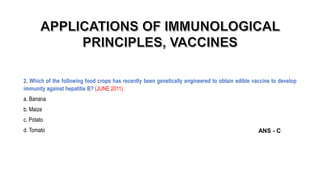 2. Which of the following food crops has recently been genetically engineered to obtain edible vaccine to develop
immunity against hepatitis B? (JUNE 2011)
a. Banana
b. Maize
c. Potato
d. Tomato ANS - C
 
