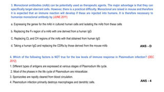 3. Monoclonal antibodies (mAb) can be potentially used as therapeutic agents. The major advantage is that they can
specifically target aberrant cells. However, there is a practical difficulty. Monoclonal are raised in mouse and therefore
it is expected that an immune reaction will develop if these are injected into humans. It is therefore necessary to
humanize monoclonal antibody by (JUNE 2011)
a. Expressing the genes for the mAb in cultured human cells and isolating the mAb from these cells
b. Replacing the Fv region of a mAb with one derived from a human IgG
C. Replacing CL and CH regions of the mAb with that obtained from human IgG
d. Taking a human IgG and replacing the CDRs by those derived from the mouse mAb
4. Which of the following factors is NOT true for the low levels of immune response in Plasmodium infection? (DEC
2012)
1. Different types of antigens are expressed at various stages of Plasmodium life cycle.
2. Most of the phases in the life cycle of Plasmodium are intracellular.
3. Sporozoites are rapidly cleared from blood circulation.
4. Plasmodium infection primarily destroys macrophages and dendritic cells.
ANS - D
ANS - 4
 