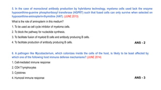 5. In the case of monoclonal antibody production by hybridoma technology, myeloma cells used lack the enzyme
hypoxanthine-guanine phosphoriboxyl transferase (HGPRT) such that fused cells can only survive when selected on
hypoxanthine-aminopterin-thymidine (HAT). (JUNE 2013)
What is the role of aminopterin in this medium?
1. To be used as cell cycle inhibitor of myeloma cells.
2. To block the pathway for nucleotide synthesis.
3. To facilitate fusion of myeloid B cells and antibody producing B cells.
4. To facilitate production of antibody producing B cells.
6. A pathogen like Mycobacterium, which colonizes inside the cells of the host, is likely to be least affected by
which one of the following host immune defense mechanisms? (JUNE 2014)
1. Cell-mediated immune response
2. CD4 T lymphocytes
3. Cytokines
4. Humoral immune response
ANS - 2
ANS - 3
 
