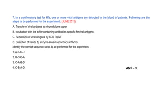 7. In a confirmatory test for HIV, one or more viral antigens are detected in the blood of patients. Following are the
steps to be performed for the experiment: (JUNE 2015)
A. Transfer of viral antigens to nitrocellulose paper
B. Incubation with the buffer containing antibodies specific for viral antigens
C. Separation of viral antigens by SDS PAGE
D. Detection of bands by enzyme-linked secondary antibody
Identify the correct sequence steps to be performed for the experiment.
1. A-B-C-D
2. B-C-D-A
3. C-A-B-D
4. C-B-A-D ANS - 3
 