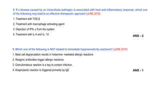 8. If a disease caused by an intracellular pathogen is associated with host anti-inflammatory response, which one
of the following may lead to an effective therapeutic approach (JUNE 2018)
1. Treatment with TGE-β
2. Treatment with macrophage activating agent
3. Depiction of IFN- γ from the system
4. Treatment with IL-4 and IL- 10
9. Which one of the following is NOT related to immediate hypersensitivity reactions? (JUNE 2014)
1. Mast cell degranulation results in histamine- mediated allergic reactions
2. Reaginic antibodies trigger allergic reactions.
3. Granulomatous reaction is a key to contain infection.
4. Anaphylactic reaction is triggered primarily by IgE
ANS - 2
ANS - 1
 