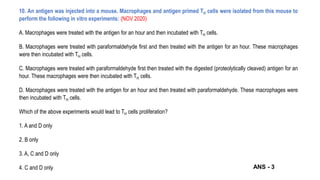 10. An antigen was injected into a mouse. Macrophages and antigen primed TH cells were isolated from this mouse to
perform the following in vitro experiments: (NOV 2020)
A. Macrophages were treated with the antigen for an hour and then incubated with TH cells.
B. Macrophages were treated with paraformaldehyde first and then treated with the antigen for an hour. These macrophages
were then incubated with TH cells.
C. Macrophages were treated with paraformaldehyde first then treated with the digested (proteolytically cleaved) antigen for an
hour. These macrophages were then incubated with TH cells.
D. Macrophages were treated with the antigen for an hour and then treated with paraformaldehyde. These macrophages were
then incubated with TH cells.
Which of the above experiments would lead to TH cells proliferation?
1. A and D only
2. B only
3. A, C and D only
4. C and D only ANS - 3
 