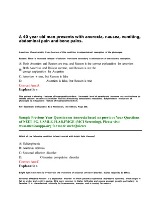 A 40 year old man presents with anorexia, nausea, vomiting,
abdominal pain and bone pains.
Assertion: Characteristic X-ray feature of this condition is subperiosteal resorption of the phalanges.
Reason: There is increased release of calcium from bone secondary to stimulation of osteoclastic resorption.
A: Both Assertion and Reason are true, and Reason is the correct explanation for Assertion
B:
Both Assertion and Reason are true, and Reason is not the
correct explanation for Assertion
C: Assertion is true, but Reason is false
D: Assertion is false, but Reason is true
Correct Ans:A
Explanation
This patient is showing features of hyperparathyroidism. Increased level of parathyroid hormone acts on the bone to
release calcium into the extracellular fluid by stimulating osteoclastic resorption. Subperiosteal resorption of
phalanges is a diagnostic f eature of hyperparathyroidism.
Ref: Essentials Orthopedics By J Maheswari, 3rd Edition, Page 266.
Sample Previous Year Question on Anorexia based on previous Year Questions
of NEET PG, USMLE,PLAB,FMGE (MCI Screening). Please visit
www.medicoapps.org for more such Quizzes
Which of the following condition is best treated with bright light therapy?
A: Schizophrenia
B: Anorexia nervosa
C: Seasonal affective disorder
D: Obsessive compulsive disorder
Correct Ans:C
Explanation
Bright light treatment is effective in the treatment of seasonal affective disorder. It also responds to SSRIs.
Seasonal affective disorder is a depressive disorder in which patients experience depressive episodes, which begin in
fall or winter and remit in spring. It is more common in higher latitudes and among younger people, particularly in
females. It is characterized clinically by hypersomnia, anergia, and a craving for sweets.
 