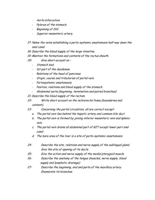 - Aorta bifurcation.
- Pylorus of the stomach.
- Beginning of IVC.
- Superior mesenteric artery.
17- Name the veins establishing a porto-systemic anastomosis half way down the
anal canal.
18- Describe the blood supply of the large intestine.
19- Mention the formations and contents of the rectus sheath.
20- Give short account on :
- Stomach bed.
- 1st part of the duodenum.
- Relations of the head of pancreas.
- Origin, course and tributaries of portal vein.
- Portosystemic anastomosis.
- Position, relations and blood supply of the stomach.
- Abdominal aorta (beginning, termination and paired branches)
21- Describe the blood supply of the rectum.
22- Write short account on the ischiorectal fossa (boundaries and
content).
23- Concerning the portal circulation, all are correct except:
a. The portal vein lies behind the hepatic artery and common bile duct.
b. The portal vein is formed by joining inferior mesenteric vein and splenic
vein.
c. The portal vein drains all abdominal part of GIT except lower part anal
canal.
d. The bare area of the liver is a site of porto-systemic anastomosis.
24- Describe the site, relations and nerve supply of the sublingual gland.
Give the site of opening of its ducts.
25- Give the action and nerve supply of the medial pterygoid muscle.
26- Describe the anatomy of the tongue (muscles, nerve supply, blood
supply and lymphatic drainage)
27- Describe the beginning, end and parts of the maxillary artery.
Enumerate its branches.
 