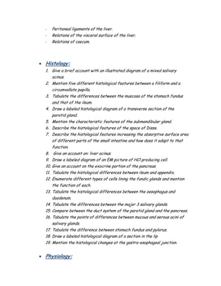 - Peritoneal ligaments of the liver.
- Relations of the visceral surface of the liver.
- Relations of caecum.
 Histology:
1. Give a brief account with an illustrated diagram of a mixed salivary
acinus.
2. Mention five different histological features between a filiform and a
circumvallate papilla.
3. Tabulate the differences between the muscosa of the stomach fundus
and that of the ileum.
4. Draw a labeled histological diagram of a transverse section of the
parotid gland.
5. Mention the characteristic features of the submandibular gland.
6. Describe the histological features of the space of Disse.
7. Describe the histological features increasing the absorptive surface area
of different parts of the small intestine and how does it adapt to that
function.
8. Give an account on: liver acinus.
9. Draw a labeled diagram of an EM picture of HCl producing cell.
10. Give an account on the exocrine portion of the pancreas.
11. Tabulate the histological differences between ileum and appendix.
12. Enumerate different types of cells lining the fundic glands and mention
the function of each.
13. Tabulate the histological differences between the oesophagus and
duodenum.
14. Tabulate the differences between the major 3 salivary glands.
15. Compare between the duct system of the parotid gland and the pancreas.
16. Tabulate the points of differences between mucous and serous acini of
salivary glands.
17. Tabulate the difference between stomach fundus and pylorus.
18. Draw a labeled histological diagram of a section in the lip
19. Mention the histological changes at the gastro-esophageal junction.
 Physiology:
 