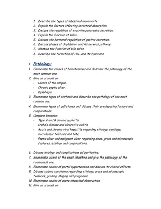 1. Describe the types of intestinal movements.
2. Explain the factors affecting intestinal absorption.
3. Discuss the regulation of exocrine pancreatic secretion.
4. Explain the function of saliva.
5. Discuss the hormonal regulation of gastric secretion.
6. Discuss phases of deglutition and its nervous pathway.
7. Mention the function of bile salts.
8. Describe the formation of HCL and its functions.
 Pathology:
1. Enumerate the causes of hematemesis and describe the pathology of the
most common one.
2. Give an account on:
- Ulcers of the tongue.
- Chronic peptic ulcer.
- Dysphagia.
3. Enumerate types of cirrhosis and describe the pathology of the most
common one.
4. Enumerate types of gall stones and discuss their predisposing factors and
complications.
5. Compare between:
- Type A and B chronic gastritis.
- Crohn’s disease and ulcerative colitis.
- Acute and chronic viral hepatitis regarding etiology, serology,
microscopic features and fate.
- Peptic ulcer and malignant ulcer regarding sites, gross and microscopic
features, etiology and complications.
6. Discuss etiology and complications of peritonitis.
7. Enumerate ulcers of the small intestine and give the pathology of the
commonest one.
8. Enumerate causes of portal hypertension and discuss its clinical effects.
9. Discuss colonic carcinoma regarding etiology, gross and microscopic
features, grading, staging and prognosis.
10. Enumerate causes of acute intestinal obstruction.
11. Give an account on:
 