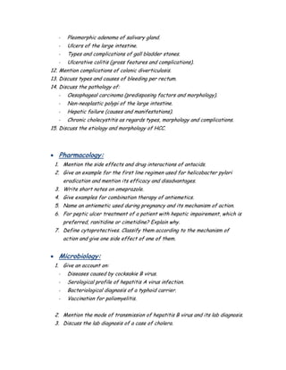 - Pleomorphic adenoma of salivary gland.
- Ulcers of the large intestine.
- Types and complications of gall bladder stones.
- Ulcerative colitis (gross features and complications).
12. Mention complications of colonic diverticulosis.
13. Discuss types and causes of bleeding per rectum.
14. Discuss the pathology of:
- Oesophageal carcinoma (predisposing factors and morphology).
- Non-neoplastic polypi of the large intestine.
- Hepatic failure (causes and manifestations).
- Chronic cholecystitis as regards types, morphology and complications.
15. Discuss the etiology and morphology of HCC.
 Pharmacology:
1. Mention the side effects and drug interactions of antacids.
2. Give an example for the first line regimen used for helicobacter pylori
eradication and mention its efficacy and disadvantages.
3. Write short notes on omeprazole.
4. Give examples for combination therapy of antiemetics.
5. Name an antiemetic used during pregnancy and its mechanism of action.
6. For peptic ulcer treatment of a patient with hepatic impairement, which is
preferred, ranitidine or cimetidine? Explain why.
7. Define cytoprotectives. Classify them according to the mechanism of
action and give one side effect of one of them.
 Microbiology:
1. Give an account on:
- Diseases caused by cocksakie B virus.
- Serological profile of hepatitis A virus infection.
- Bacteriological diagnosis of a typhoid carrier.
- Vaccination for poliomyelitis.
2. Mention the mode of transmission of hepatitis B virus and its lab diagnosis.
3. Discuss the lab diagnosis of a case of cholera.
 