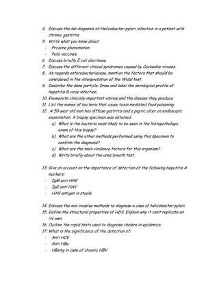 4. Discuss the lab diagnosis of Helicobacter pylori infection in a patient with
chronic gastritis.
5. Write what you know about:
- Prozone phenomenon.
- Polio vaccines.
6. Discuss briefly E.coli diarrhoae.
7. Discuss the different clinical syndromes caused by Cocksakie viruses.
8. As regards enterobacteriaceae, mention the factors that should be
considered in the interpretation of the Widal test.
9. Describe the dane particle. Draw and label the serological profile of
hepatitis B virus infection.
10. Enumerate clinically important vibrios and the disease they produce.
11. List the names of bacteria that cause toxin mediated food poisoning.
12. A 50-year old man has diffuse gastritis and a peptic ulcer on endoscopic
examination. A biopsy specimen was obtained.
a) What is the bacteria most likely to be seen in the histopathologic
exam of this biopsy?
b) What are the other methods performed using this specimen to
confirm the diagnosis?
c) What are the main virulence factors for this organism?
d) Write briefly about the urea breath test.
13. Give an account on the importance of detection of the following hepatitis A
markers:
- IgM anti HAV
- IgG anti HAV
- HAV antigen in stools.
14. Discuss the non invasive methods to diagnose a case of helicobacter pylori.
15. Define the structural properties of HDV. Explain why it can’t replicate on
its own.
16. Outline the rapid tests used to diagnose cholera in epidemics.
17. What is the significance of the detection of:
- Anti HCV
- Anti HBe
- HBeAg in case of chronic HBV
 