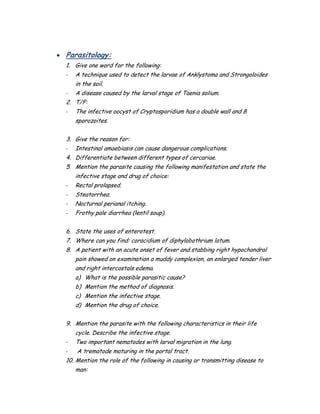  Parasitology:
1. Give one word for the following:
- A technique used to detect the larvae of Anklystoma and Strongoloides
in the soil.
- A disease caused by the larval stage of Taenia solium.
2. T/F:
- The infective oocyst of Cryptosporidium has a double wall and 8
sporozoites.
3. Give the reason for:
- Intestinal amaebiasis can cause dangerous complications.
4. Differentiate between different types of cercariae.
5. Mention the parasite causing the following manifestation and state the
infective stage and drug of choice:
- Rectal prolapsed.
- Steatorrhea.
- Nocturnal perianal itching.
- Frothy pale diarrhea (lentil soup).
6. State the uses of enterotest.
7. Where can you find: coracidium of diphylobothrium latum.
8. A patient with an acute onset of fever and stabbing right hypochondral
pain showed on examination a muddy complexion, an enlarged tender liver
and right intercostals edema.
a) What is the possible parasitic cause?
b) Mention the method of diagnosis.
c) Mention the infective stage.
d) Mention the drug of choice.
9. Mention the parasite with the following characteristics in their life
cycle. Describe the infective stage.
- Two important nematodes with larval migration in the lung.
- A trematode maturing in the portal tract.
10. Mention the role of the following in causing or transmitting disease to
man:
 