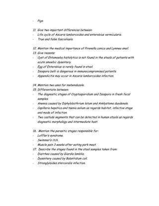 - Pigs.
11. Give two important differences between:
- Life cycle of Ascaris lumborcoides and enterobius vermicularis.
- True and false fascioliasis.
12. Mention the medical importance of Pirenella conica and Lymnea snail.
13. Give reasons:
- Cyst of Entamoeba histolytica is not found in the stools of patients with
acute amoebic dysentery.
- Egg of Enterobius is rarely found in stool.
- Isospora belli is dangerous in immunocompromised patients.
- Appendicitis may occur in Ascaris lumborcoides infection.
14. Mention two uses for mebendazole.
15. Differentiate between:
- The diagnostic stages of Cryptosporidium and Isospora in fresh fecal
samples.
- Anemia caused by Diphylobothrium latum and Anklystoma duodenale.
- Capillaria hepatica and taenia solium as regards habitat, infective stage
and mode of infection.
- Two cestode segments that can be detected in human stools as regards
diagnostic morphology and intermediate host.
16. Mention the parasitic stages responsible for:
- Loffler’s syndrome.
- Swimmer’s itch.
- Muscle pain 3 weeks after eating pork meat.
17. Describe the stages found in the stool samples taken from:
- Diarrhea caused by Giardia lamblia.
- Dysentery caused by Balantidium coli.
- Stronglyloides stercoralis infection.
 