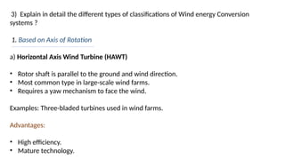 3) Explain in detail the different types of classifications of Wind energy Conversion
systems ?
1. Based on Axis of Rotation
a) Horizontal Axis Wind Turbine (HAWT)
• Rotor shaft is parallel to the ground and wind direction.
• Most common type in large-scale wind farms.
• Requires a yaw mechanism to face the wind.
Examples: Three-bladed turbines used in wind farms.
Advantages:
• High efficiency.
• Mature technology.
 