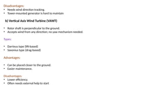 Disadvantages:
• Needs wind direction tracking.
• Tower-mounted generator is hard to maintain
b) Vertical Axis Wind Turbine (VAWT)
• Rotor shaft is perpendicular to the ground.
• Accepts wind from any direction; no yaw mechanism needed.
Types:
• Darrieus type (lift-based)
• Savonius type (drag-based)
Advantages:
• Can be placed closer to the ground.
• Easier maintenance.
Disadvantages:
• Lower efficiency.
• Often needs external help to start
 