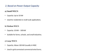 2. Based on Power Output Capacity
a) Small WECS
• Capacity: Up to 10 kW
• Used for residential or small-scale applications.
b) Medium WECS
• Capacity: 10 kW – 100 kW
• Suitable for farms, schools, and small industries.
c) Large WECS
• Capacity: Above 100 kW (usually in MW)
• Used in grid-connected commercial wind farms.
 