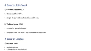3. Based on Rotor Speed
a) Constant Speed WECS
• Operates at fixed RPM.
• Simple design but less efficient in variable wind
b) Variable Speed WECS
• RPM varies with wind speed.
• Requires power electronics but improves energy capture.
4. Based on Location
a) Onshore WECS
• Installed on land.
• Easier to install and maintain.
 