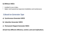b) Offshore WECS
• Installed in sea or lakes.
• Higher wind speeds but expensive installation and maintenance
5.Based on Generator Type
a) Synchronous Generator WECS
b) Induction Generator WECS
c) Permanent Magnet Generator WECS
d) Each has different efficiency, control, and cost implications.
 