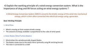 4) Explain the working principle of a wind energy conversion system. What is the
importance of drag and lift forces acting on wind energy systems ?
A Wind Energy Conversion System (WECS) converts the kinetic energy of the wind into mechanical
energy, which is then often converted into electrical energy using a generator.
Basic Working Principle:
1. Wind Flow:
• Wind is moving air that contains kinetic energy.
• The amount of energy available is proportional to the cube of wind speed.
2. Rotor Blades (Wind Turbine Blades):
• Wind strikes the aerodynamically shaped blades.
• The blades rotate due to the wind's force (primarily using lift and drag forces).
• The rotor is connected to a shaft
 
