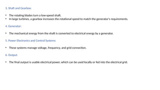 3. Shaft and Gearbox:
• The rotating blades turn a low-speed shaft.
• In large turbines, a gearbox increases the rotational speed to match the generator's requirements.
4. Generator:
• The mechanical energy from the shaft is converted to electrical energy by a generator.
5. Power Electronics and Control Systems:
• These systems manage voltage, frequency, and grid connection.
6. Output:
• The final output is usable electrical power, which can be used locally or fed into the electrical grid.
 
