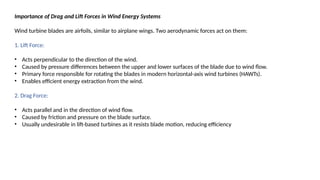 Importance of Drag and Lift Forces in Wind Energy Systems
Wind turbine blades are airfoils, similar to airplane wings. Two aerodynamic forces act on them:
1. Lift Force:
• Acts perpendicular to the direction of the wind.
• Caused by pressure differences between the upper and lower surfaces of the blade due to wind flow.
• Primary force responsible for rotating the blades in modern horizontal-axis wind turbines (HAWTs).
• Enables efficient energy extraction from the wind.
2. Drag Force:
• Acts parallel and in the direction of wind flow.
• Caused by friction and pressure on the blade surface.
• Usually undesirable in lift-based turbines as it resists blade motion, reducing efficiency
 