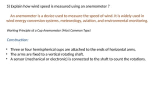 5) Explain how wind speed is measured using an anemometer ?
An anemometer is a device used to measure the speed of wind. It is widely used in
wind energy conversion systems, meteorology, aviation, and environmental monitoring.
Working Principle of a Cup Anemometer (Most Common Type)
Construction:
• Three or four hemispherical cups are attached to the ends of horizontal arms.
• The arms are fixed to a vertical rotating shaft.
• A sensor (mechanical or electronic) is connected to the shaft to count the rotations.
 