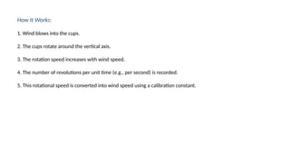 How It Works:
1. Wind blows into the cups.
2. The cups rotate around the vertical axis.
3. The rotation speed increases with wind speed.
4. The number of revolutions per unit time (e.g., per second) is recorded.
5. This rotational speed is converted into wind speed using a calibration constant.
 