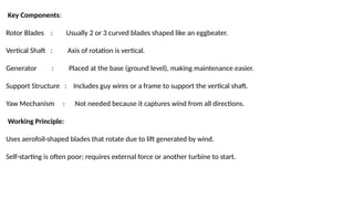 Key Components:
Rotor Blades : Usually 2 or 3 curved blades shaped like an eggbeater.
Vertical Shaft : Axis of rotation is vertical.
Generator : Placed at the base (ground level), making maintenance easier.
Support Structure : Includes guy wires or a frame to support the vertical shaft.
Yaw Mechanism : Not needed because it captures wind from all directions.
Working Principle:
Uses aerofoil-shaped blades that rotate due to lift generated by wind.
Self-starting is often poor; requires external force or another turbine to start.
 