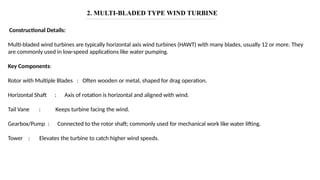 2. MULTI-BLADED TYPE WIND TURBINE
Constructional Details:
Multi-bladed wind turbines are typically horizontal axis wind turbines (HAWT) with many blades, usually 12 or more. They
are commonly used in low-speed applications like water pumping.
Key Components:
Rotor with Multiple Blades : Often wooden or metal, shaped for drag operation.
Horizontal Shaft : Axis of rotation is horizontal and aligned with wind.
Tail Vane : Keeps turbine facing the wind.
Gearbox/Pump : Connected to the rotor shaft; commonly used for mechanical work like water lifting.
Tower : Elevates the turbine to catch higher wind speeds.
 