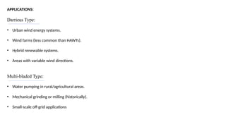 APPLICATIONS:
Darrieus Type:
• Urban wind energy systems.
• Wind farms (less common than HAWTs).
• Hybrid renewable systems.
• Areas with variable wind directions.
Multi-bladed Type:
• Water pumping in rural/agricultural areas.
• Mechanical grinding or milling (historically).
• Small-scale off-grid applications
 