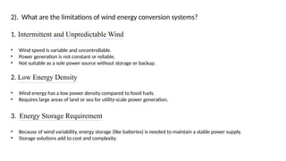 2). What are the limitations of wind energy conversion systems?
1. Intermittent and Unpredictable Wind
• Wind speed is variable and uncontrollable.
• Power generation is not constant or reliable.
• Not suitable as a sole power source without storage or backup.
2. Low Energy Density
• Wind energy has a low power density compared to fossil fuels.
• Requires large areas of land or sea for utility-scale power generation.
3. Energy Storage Requirement
• Because of wind variability, energy storage (like batteries) is needed to maintain a stable power supply.
• Storage solutions add to cost and complexity.
 