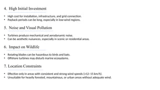 4. High Initial Investment
• High cost for installation, infrastructure, and grid connection.
• Payback periods can be long, especially in low-wind regions.
5. Noise and Visual Pollution
• Turbines produce mechanical and aerodynamic noise.
• Can be aesthetic nuisances, especially in scenic or residential areas.
6. Impact on Wildlife
• Rotating blades can be hazardous to birds and bats.
• Offshore turbines may disturb marine ecosystems.
7. Location Constraints
• Effective only in areas with consistent and strong wind speeds (≥12–15 km/h).
• Unsuitable for heavily forested, mountainous, or urban areas without adequate wind.
 