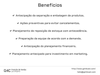 http://www.get4cast.com/
hello@get4cast.com
Benefícios
Antecipação da separação e embalagem de produtos.
Ações preventivas para evitar cancelamentos.
Planejamento de reposição de estoque com antecedência.
Preparação da equipe de acordo com a demanda.
Antecipação do planejamento financeiro.
Planejamento antecipado para investimento em marketing.
 