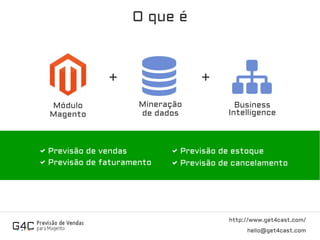O que é
http://www.get4cast.com/
hello@get4cast.com
Mineração
de dados
Módulo
Magento
Business
Intelligence
+ +
Previsão de vendas
Previsão de faturamento
Previsão de estoque
Previsão de cancelamento
 