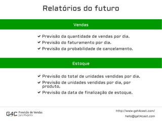 Relatórios do futuro
http://www.get4cast.com/
hello@get4cast.com
Vendas
Previsão da quantidade de vendas por dia.
Previsão do faturamento por dia.
Previsão da probabilidade de cancelamento.
EstoqueEstoque
Previsão do total de unidades vendidas por dia.
Previsão de unidades vendidas por dia, por
produto.
Previsão da data de finalização de estoque.
 