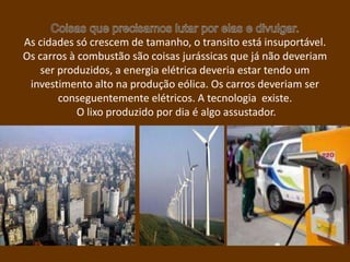 As cidades só crescem de tamanho, o transito está insuportável.
Os carros à combustão são coisas jurássicas que já não deveriam
    ser produzidos, a energia elétrica deveria estar tendo um
 investimento alto na produção eólica. Os carros deveriam ser
        conseguentemente elétricos. A tecnologia existe.
            O lixo produzido por dia é algo assustador.
 