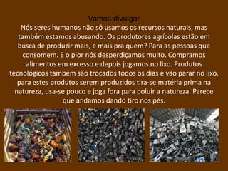Vamos divulgar
    Nós seres humanos não só usamos os recursos naturais, mas
   também estamos abusando. Os produtores agrícolas estão em
   busca de produzir mais, e mais pra quem? Para as pessoas que
     consomem. E o pior nós desperdiçamos muito. Compramos
      alimentos em excesso e depois jogamos no lixo. Produtos
tecnológicos também são trocados todos os dias e vão parar no lixo,
   para estes produtos serem produzidos tira-se matéria prima na
  natureza, usa-se pouco e joga fora para poluir a natureza. Parece
                 que andamos dando tiro nos pés.
 