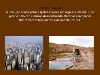 Vamos divulgar
A poluição criada pelos esgotos e lixões são algo assustador. Tudo
  gerado pelo consumismo descontrolado. Baterias e lâmpadas
         fluorescentes tem metais extremante tóxicos.
 
