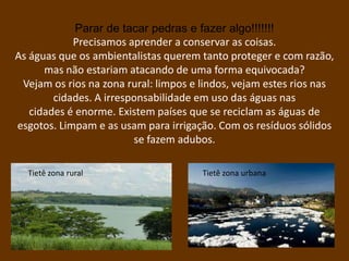 Parar de tacar pedras e fazer algo!!!!!!!
            Precisamos aprender a conservar as coisas.
As águas que os ambientalistas querem tanto proteger e com razão,
      mas não estariam atacando de uma forma equivocada?
 Vejam os rios na zona rural: limpos e lindos, vejam estes rios nas
        cidades. A irresponsabilidade em uso das águas nas
   cidades é enorme. Existem países que se reciclam as águas de
esgotos. Limpam e as usam para irrigação. Com os resíduos sólidos
                         se fazem adubos.

  Tietê zona rural                     Tietê zona urbana
 