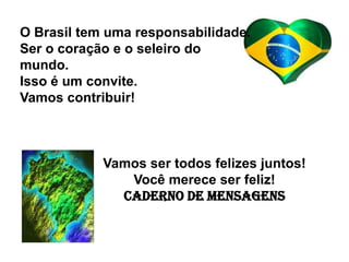 O Brasil tem uma responsabilidade.
Ser o coração e o seleiro do
mundo.
Isso é um convite.
Vamos contribuir!



            Vamos ser todos felizes juntos!
               Você merece ser feliz!
              Caderno de Mensagens
 