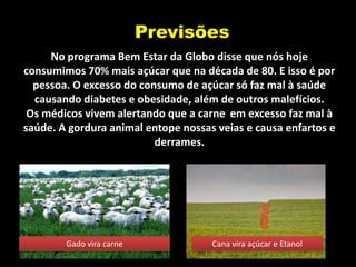 Previsões
     No programa Bem Estar da Globo disse que nós hoje
consumimos 70% mais açúcar que na década de 80. E isso é por
  pessoa. O excesso do consumo de açúcar só faz mal à saúde
  causando diabetes e obesidade, além de outros malefícios.
 Os médicos vivem alertando que a carne em excesso faz mal à
saúde. A gordura animal entope nossas veias e causa enfartos e
                          derrames.




        Gado vira carne              Cana vira açúcar e Etanol
 