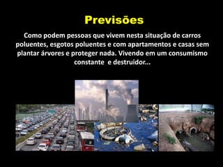 Previsões
  Como podem pessoas que vivem nesta situação de carros
poluentes, esgotos poluentes e com apartamentos e casas sem
plantar árvores e proteger nada. Vivendo em um consumismo
                   constante e destruidor...
 