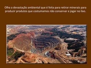 Olha a devastação ambiental que é feita para retirar minerais para
produzir produtos que costumamos não conservar e jogar no lixo.
 