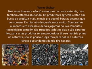 Vamos divulgar
Nós seres humanos não só usamos os recursos naturais, mas
também estamos abusando. Os produtores agrícolas estão em
busca de produzir mais, e mais pra quem? Para as pessoas que
consomem. E o pior nós desperdiçamos muito. Compramos
alimentos em excesso e depois jogamos no lixo. Produtos
tecnológicos também são trocados todos os dias e vão parar no
lixo, para estes produtos serem produzidos tira-se matéria prima
na natureza, usa-se pouco e joga fora para poluir a natureza.
Parece que andamos dando tiro nos pés.
 